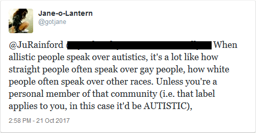 @JuRainford When allistic people speak over autistics, it's like how straight people often speak over gay people, how white people often speak over other races. Unless you're a personal member of that community (i.e. that label applies to you, in this case it'd be "AUTISTIC"),